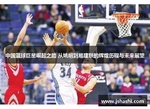 中国篮球巨星崛起之路 从姚明到易建联的辉煌历程与未来展望