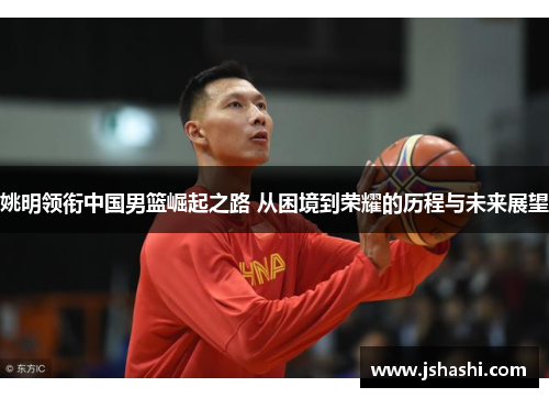 姚明领衔中国男篮崛起之路 从困境到荣耀的历程与未来展望