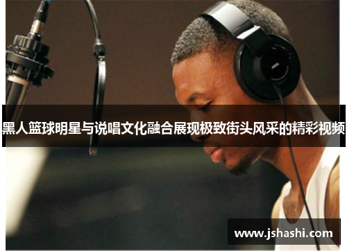 黑人篮球明星与说唱文化融合展现极致街头风采的精彩视频